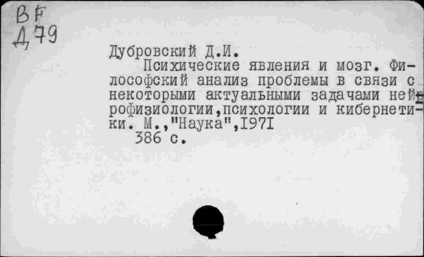 ﻿дм
Дубровский Д.И.
Психические явления и мозг. Философский анализ проблемы в связи с некоторыми актуальными задачами ней£ рофизиологии,психологии и кибернетики. М.,"Наука",1971 386 с.